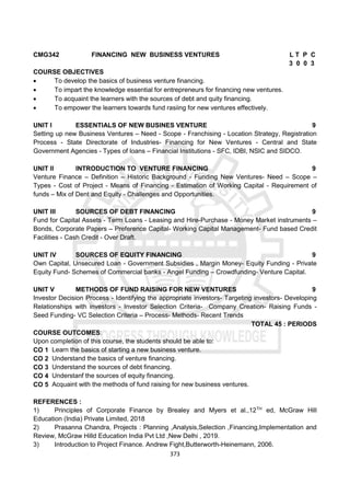 373
CMG342 FINANCING NEW BUSINESS VENTURES L T P C
3 0 0 3
COURSE OBJECTIVES
 To develop the basics of business venture financing.
 To impart the knowledge essential for entrepreneurs for financing new ventures.
 To acquaint the learners with the sources of debt and quity financing.
 To empower the learners towards fund rasiing for new ventures effectively.
UNIT I ESSENTIALS OF NEW BUSINES VENTURE 9
Setting up new Business Ventures – Need - Scope - Franchising - Location Strategy, Registration
Process - State Directorate of Industries- Financing for New Ventures - Central and State
Government Agencies - Types of loans – Financial Institutions - SFC, IDBI, NSIC and SIDCO.
UNIT II INTRODUCTION TO VENTURE FINANCING 9
Venture Finance – Definition – Historic Background - Funding New Ventures- Need – Scope –
Types - Cost of Project - Means of Financing - Estimation of Working Capital - Requirement of
funds – Mix of Dent and Equity - Challenges and Opportunities.
UNIT III SOURCES OF DEBT FINANCING 9
Fund for Capital Assets - Term Loans - Leasing and Hire-Purchase - Money Market instruments –
Bonds, Corporate Papers – Preference Capital- Working Capital Management- Fund based Credit
Facilities - Cash Credit - Over Draft.
UNIT IV SOURCES OF EQUITY FINANCING 9
Own Capital, Unsecured Loan - Government Subsidies , Margin Money- Equity Funding - Private
Equity Fund- Schemes of Commercial banks - Angel Funding – Crowdfunding- Venture Capital.
UNIT V METHODS OF FUND RAISING FOR NEW VENTURES 9
Investor Decision Process - Identifying the appropriate investors- Targeting investors- Developing
Relationships with investors - Investor Selection Criteria- Company Creation- Raising Funds -
Seed Funding- VC Selection Criteria – Process- Methods- Recent Trends
TOTAL 45 : PERIODS
COURSE OUTCOMES:
Upon completion of this course, the students should be able to:
CO 1 Learn the basics of starting a new business venture.
CO 2 Understand the basics of venture financing.
CO 3 Understand the sources of debt financing.
CO 4 Understanf the sources of equity financing.
CO 5 Acquaint with the methods of fund raising for new business ventures.
REFERENCES :
1) Principles of Corporate Finance by Brealey and Myers et al.,12TH
ed, McGraw Hill
Education (India) Private Limited, 2018
2) Prasanna Chandra, Projects : Planning ,Analysis,Selection ,Financing,Implementation and
Review, McGraw Hilld Education India Pvt Ltd ,New Delhi , 2019.
3) Introduction to Project Finance. Andrew Fight,Butterworth-Heinemann, 2006.
 