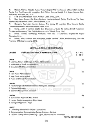 374
4) Metrick, Andrew; Yasuda, Ayako. Venture Capital And The Finance Of Innovation. Venture
Capital And The Finance Of Innovation, 2nd Edition, Andrew Metrick And Ayako Yasuda, Eds.,
John Wiley And Sons, Inc, 2010.
5) Feld, Brad; Mendelson, Jason. Venture Deals. Wiley, 2011.
6) May, John; Simons, Cal. Every Business Needs An Angel: Getting The Money You Need
To Make Your Business Grow. Crown Business, 2001.
7) Gompers, Paul Alan; Lerner, Joshua. The Money Of Invention: How Venture Capital
Creates New Wealth. Harvard Business Press, 2001.
8) Camp, Justin J. Venture Capital Due Diligence: A Guide To Making Smart Investment
Choices And Increasing Your Portfolio Returns. John Wiley & Sons, 2002.
9) Byers, Thomas. Technology Ventures: From Idea To Enterprise. Mcgraw-Hill Higher
Education, 2014.
10) Lerner, Josh; Leamon, Ann; Hardymon, Felda. Venture Capital, Private Equity, And The
Financing Of Entrepreneurship. 2012.
VERTICAL 3: PUBLIC ADMINISTRATION
CMG343 PRINCIPLES OF PUBLIC ADMINISTRATION L T P C
3 0 0 3
UNIT I (9)
1. Meaning, Nature and Scope of Public Administration
2. Importance of Public Administration
3. Evolution of Public Administration
UNIT II (9)
1. New Public Administration
2. New Public Management
3. Public and Private Administration
UNIT III (9)
1. Relationships with Political Science, History and Sociology
2. Classical Approach
3. Scientific Management Approach
UNIT IV (9)
1. Bureaucratic Approach: Max Weber
2. Human Relations Approach : Elton Mayo
3. Ecological Approach : Riggs
UNIT V (9)
1. Leadership: Leadership - Styles - Approaches
2. Communication: Communication Types - Process - Barriers
3. Decision Making: Decision Making - Types, Techniques and Processes.
TOTAL: 45 PERIODS
 