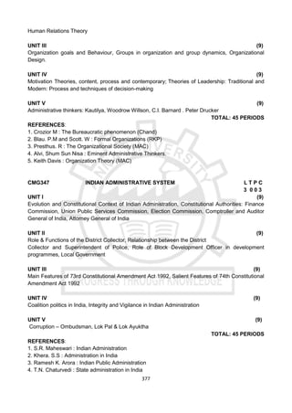 377
Human Relations Theory
UNIT III (9)
Organization goals and Behaviour, Groups in organization and group dynamics, Organizational
Design.
UNIT IV (9)
Motivation Theories, content, process and contemporary; Theories of Leadership: Traditional and
Modern: Process and techniques of decision-making
UNIT V (9)
Administrative thinkers: Kautilya, Woodrow Willson, C.I. Barnard . Peter Drucker
TOTAL: 45 PERIODS
REFERENCES:
1. Crozior M : The Bureaucratic phenomenon (Chand)
2. Blau. P.M and Scott. W : Formal Organizations (RKP)
3. Presthus. R : The Organizational Society (MAC)
4. Alvi, Shum Sun Nisa : Eminent Administrative Thinkers.
5. Keith Davis : Organization Theory (MAC)
CMG347 INDIAN ADMINISTRATIVE SYSTEM L T P C
3 0 0 3
UNIT I (9)
Evolution and Constitutional Context of Indian Administration, Constitutional Authorities: Finance
Commission, Union Public Services Commission, Election Commission, Comptroller and Auditor
General of India, Attorney General of India
UNIT II (9)
Role & Functions of the District Collector, Relationship between the District
Collector and Superintendent of Police, Role of Block Development Officer in development
programmes, Local Government
UNIT III (9)
Main Features of 73rd Constitutional Amendment Act 1992, Salient Features of 74th Constitutional
Amendment Act 1992
UNIT IV (9)
Coalition politics in India, Integrity and Vigilance in Indian Administration
UNIT V (9)
Corruption – Ombudsman, Lok Pal & Lok Ayuktha
TOTAL: 45 PERIODS
REFERENCES:
1. S.R. Maheswari : Indian Administration
2. Khera. S.S : Administration in India
3. Ramesh K. Arora : Indian Public Administration
4. T.N. Chaturvedi : State administration in India
 