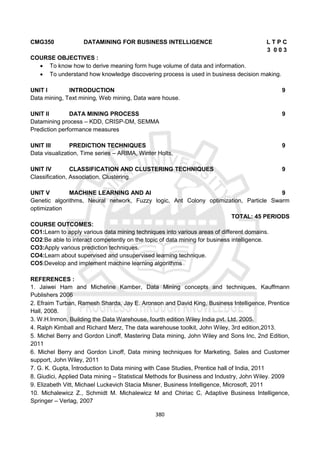 380
CMG350 DATAMINING FOR BUSINESS INTELLIGENCE L T P C
3 0 0 3
COURSE OBJECTIVES :
 To know how to derive meaning form huge volume of data and information.
 To understand how knowledge discovering process is used in business decision making.
UNIT I INTRODUCTION 9
Data mining, Text mining, Web mining, Data ware house.
UNIT II DATA MINING PROCESS 9
Datamining process – KDD, CRISP-DM, SEMMA
Prediction performance measures
UNIT III PREDICTION TECHNIQUES 9
Data visualization, Time series – ARIMA, Winter Holts,
UNIT IV CLASSIFICATION AND CLUSTERING TECHNIQUES 9
Classification, Association, Clustering.
UNIT V MACHINE LEARNING AND AI 9
Genetic algorithms, Neural network, Fuzzy logic, Ant Colony optimization, Particle Swarm
optimization
TOTAL: 45 PERIODS
COURSE OUTCOMES:
CO1:Learn to apply various data mining techniques into various areas of different domains.
CO2:Be able to interact competently on the topic of data mining for business intelligence.
CO3:Apply various prediction techniques.
CO4:Learn about supervised and unsupervised learning technique.
CO5:Develop and implement machine learning algorithms
REFERENCES :
1. Jaiwei Ham and Micheline Kamber, Data Mining concepts and techniques, Kauffmann
Publishers 2006
2. Efraim Turban, Ramesh Sharda, Jay E. Aronson and David King, Business Intelligence, Prentice
Hall, 2008.
3. W.H.Inmon, Building the Data Warehouse, fourth edition Wiley India pvt. Ltd. 2005.
4. Ralph Kimball and Richard Merz, The data warehouse toolkit, John Wiley, 3rd edition,2013.
5. Michel Berry and Gordon Linoff, Mastering Data mining, John Wiley and Sons Inc, 2nd Edition,
2011
6. Michel Berry and Gordon Linoff, Data mining techniques for Marketing, Sales and Customer
support, John Wiley, 2011
7. G. K. Gupta, Ïntroduction to Data mining with Case Studies, Prentice hall of India, 2011
8. Giudici, Applied Data mining – Statistical Methods for Business and Industry, John Wiley. 2009
9. Elizabeth Vitt, Michael Luckevich Stacia Misner, Business Intelligence, Microsoft, 2011
10. Michalewicz Z., Schmidt M. Michalewicz M and Chiriac C, Adaptive Business Intelligence,
Springer – Verlag, 2007
 