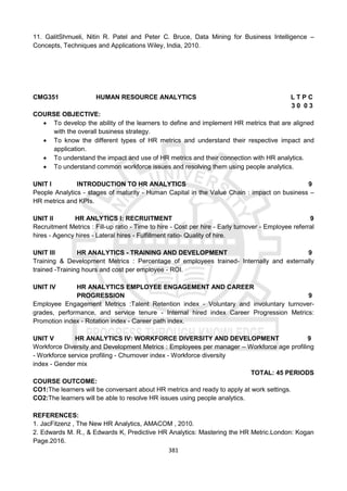 381
11. GalitShmueli, Nitin R. Patel and Peter C. Bruce, Data Mining for Business Intelligence –
Concepts, Techniques and Applications Wiley, India, 2010.
CMG351 HUMAN RESOURCE ANALYTICS L T P C
3 0 0 3
COURSE OBJECTIVE:
 To develop the ability of the learners to define and implement HR metrics that are aligned
with the overall business strategy.
 To know the different types of HR metrics and understand their respective impact and
application.
 To understand the impact and use of HR metrics and their connection with HR analytics.
 To understand common workforce issues and resolving them using people analytics.
UNIT I INTRODUCTION TO HR ANALYTICS 9
People Analytics - stages of maturity - Human Capital in the Value Chain : impact on business –
HR metrics and KPIs.
UNIT II HR ANLYTICS I: RECRUITMENT 9
Recruitment Metrics : Fill-up ratio - Time to hire - Cost per hire - Early turnover - Employee referral
hires - Agency hires - Lateral hires - Fulfillment ratio- Quality of hire.
UNIT III HR ANALYTICS - TRAINING AND DEVELOPMENT 9
Training & Development Metrics : Percentage of employees trained- Internally and externally
trained -Training hours and cost per employee - ROI.
UNIT IV HR ANALYTICS EMPLOYEE ENGAGEMENT AND CAREER
PROGRESSION 9
Employee Engagement Metrics :Talent Retention index - Voluntary and involuntary turnover-
grades, performance, and service tenure - Internal hired index Career Progression Metrics:
Promotion index - Rotation index - Career path index.
UNIT V HR ANALYTICS IV: WORKFORCE DIVERSITY AND DEVELOPMENT 9
Workforce Diversity and Development Metrics : Employees per manager – Workforce age profiling
- Workforce service profiling - Churnover index - Workforce diversity
index - Gender mix
TOTAL: 45 PERIODS
COURSE OUTCOME:
CO1:The learners will be conversant about HR metrics and ready to apply at work settings.
CO2:The learners will be able to resolve HR issues using people analytics.
REFERENCES:
1. JacFitzenz , The New HR Analytics, AMACOM , 2010.
2. Edwards M. R., & Edwards K, Predictive HR Analytics: Mastering the HR Metric.London: Kogan
Page.2016.
 