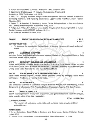 382
3. Human Resources kit for Dummies – 3 rd edition – Max Messmer, 2003
4. Dipak Kumar Bhattacharyya, HR Analytics ,Understanding Theories and
Applications, SAGE Publications India ,2017.
5. Sesil, J. C. , Applying advanced analytics to HR management decisions: Methods fo selection,
developing incentives, and improving collaboration. Upper Saddle River,New Jersey: Pearson
Education,2014.
6. Pease, G., & Beresford, B, Developing Human Capital: Using Analytics to Plan and Optimize
Your Learning and Development Investments. Wiley ,2014.
7. Phillips, J., & Phillips, P.P, Making Human Capital Analytics Work: Measuring the ROI of Human
Capital Processes and OUTCOME. McGraw-Hill,2014.
8. HR Scorecard and Metrices, HBR, 2001.
CMG352 MARKETING AND SOCIAL MEDIA WEB ANALYTICS L T P C
3 0 0 3
COURSE OBJECTIVE:
 To showcase the opportunities that exist today to leverage the power of the web and social
media
UNIT I MARKETING ANALYTICS 9
Marketing Budget and Marketing Performance Measure, Marketing - Geographical Mapping, Data
Exploration, Market Basket Analysis
UNIT II COMMUNITY BUILDING AND MANAGEMENT 9
History and Evolution of Social Media-Understanding Science of Social Media –Goals for using
Social Media- Social Media Audience and Influencers - Digital PR- Promoting Social Media Pages-
Linking Social Media Accounts-The Viral Impact of Social Media.
UNIT III SOCIAL MEDIA POLICIES AND MEASUREMENTS 9
Social Media Policies-Etiquette, Privacy- ethical problems posed by emerging social media
technologies - The Basics of Tracking Social Media.
UNIT IV WEB ANALYTICS 9
Data Collection, Overview of Qualitative Analysis, Business Analysis, KPI and Planning, Critical
Components of a Successful Web Analytics Strategy, Proposals & Reports, Web Data Analysis.
UNIT V SEARCH ANALYTICS 9
Search engine optimization (SEO), user engagement, user-generated content, web traffic analysis,
online security, online ethics, data visualization.
TOTAL: 45 PERIODS
COURSE OUTCOME:
 The Learners will understand social media, web and social media analytics and their
potential impact.
REFERENCES:
1. K. M. Shrivastava, Social Media in Business and Governance, Sterling Publishers Private
Limited, 2013
2. Christian Fuchs, Social Media a critical introduction, SAGE Publications Ltd, 2014
 