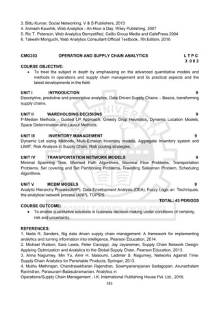 383
3. Bittu Kumar, Social Networking, V & S Publishers, 2013
4. Avinash Kaushik, Web Analytics - An Hour a Day, Wiley Publishing, 2007
5. Ric T. Peterson, Web Analytics Demystified, Celilo Group Media and CafePress 2004
6. Takeshi Moriguchi, Web Analytics Consultant Official Textbook, 7th Edition, 2016
CMG353 OPERATION AND SUPPLY CHAIN ANALYTICS L T P C
3 0 0 3
COURSE OBJECTIVE:
 To treat the subject in depth by emphasizing on the advanced quantitative models and
methods in operations and supply chain management and its practical aspects and the
latest developments in the field.
UNIT I INTRODUCTION 9
Descriptive, predictive and prescriptive analytics, Data Driven Supply Chains – Basics, transforming
supply chains.
UNIT II WAREHOUSING DECISIONS 9
P-Median Methods - Guided LP Approach, Greedy Drop Heuristics, Dynamic Location Models,
Space Determination and Layout Methods.
UNIT III INVENTORY MANAGEMENT 9
Dynamic Lot sizing Methods, Multi-Echelon Inventory models, Aggregate Inventory system and
LIMIT, Risk Analysis in Supply Chain, Risk pooling strategies.
UNIT IV TRANSPORTATION NETWORK MODELS 9
Minimal Spanning Tree, Shortest Path Algorithms, Maximal Flow Problems, Transportation
Problems, Set covering and Set Partitioning Problems, Travelling Salesman Problem, Scheduling
Algorithms.
UNIT V MCDM MODELS 9
Analytic Hierarchy Process(AHP), Data Envelopment Analysis (DEA), Fuzzy Logic an Techniques,
the analytical network process (ANP), TOPSIS.
TOTAL: 45 PERIODS
COURSE OUTCOME:
 To enable quantitative solutions in business decision making under conditions of certainty,
risk and uncertainty.
REFERENCES:
1. Nada R. Sanders, Big data driven supply chain management: A framework for implementing
analytics and turning information into intelligence, Pearson Education, 2014.
2. Michael Watson, Sara Lewis, Peter Cacioppi, Jay Jayaraman, Supply Chain Network Design:
Applying Optimization and Analytics to the Global Supply Chain, Pearson Education, 2013.
3. Anna Nagurney, Min Yu, Amir H. Masoumi, Ladimer S. Nagurney, Networks Against Time:
Supply Chain Analytics for Perishable Products, Springer, 2013.
4. Muthu Mathirajan, Chandrasekharan Rajendran, Sowmyanarayanan Sadagopan, Arunachalam
Ravindran, Parasuram Balasubramanian, Analytics in
Operations/Supply Chain Management , I.K. International Publishing House Pvt. Ltd., 2016.
 