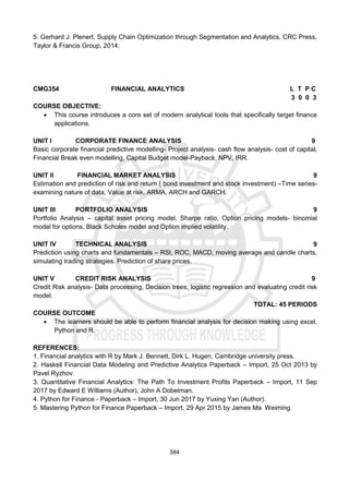 384
5. Gerhard J. Plenert, Supply Chain Optimization through Segmentation and Analytics, CRC Press,
Taylor & Francis Group, 2014.
CMG354 FINANCIAL ANALYTICS L T P C
3 0 0 3
COURSE OBJECTIVE:
 This course introduces a core set of modern analytical tools that specifically target finance
applications.
UNIT I CORPORATE FINANCE ANALYSIS 9
Basic corporate financial predictive modelling- Project analysis- cash flow analysis- cost of capital,
Financial Break even modelling, Capital Budget model-Payback, NPV, IRR.
UNIT II FINANCIAL MARKET ANALYSIS 9
Estimation and prediction of risk and return ( bond investment and stock investment) –Time series-
examining nature of data, Value at risk, ARMA, ARCH and GARCH.
UNIT III PORTFOLIO ANALYSIS 9
Portfolio Analysis – capital asset pricing model, Sharpe ratio, Option pricing models- binomial
model for options, Black Scholes model and Option implied volatility.
UNIT IV TECHNICAL ANALYSIS 9
Prediction using charts and fundamentals – RSI, ROC, MACD, moving average and candle charts,
simulating trading strategies. Prediction of share prices.
UNIT V CREDIT RISK ANALYSIS 9
Credit Risk analysis- Data processing, Decision trees, logistic regression and evaluating credit risk
model.
TOTAL: 45 PERIODS
COURSE OUTCOME
 The learners should be able to perform financial analysis for decision making using excel,
Python and R.
REFERENCES:
1. Financial analytics with R by Mark J. Bennett, Dirk L. Hugen, Cambridge university press.
2. Haskell Financial Data Modeling and Predictive Analytics Paperback – Import, 25 Oct 2013 by
Pavel Ryzhov.
3. Quantitative Financial Analytics: The Path To Investment Profits Paperback – Import, 11 Sep
2017 by Edward E Williams (Author), John A Dobelman.
4. Python for Finance - Paperback – Import, 30 Jun 2017 by Yuxing Yan (Author).
5. Mastering Python for Finance Paperback – Import, 29 Apr 2015 by James Ma Weiming.
 