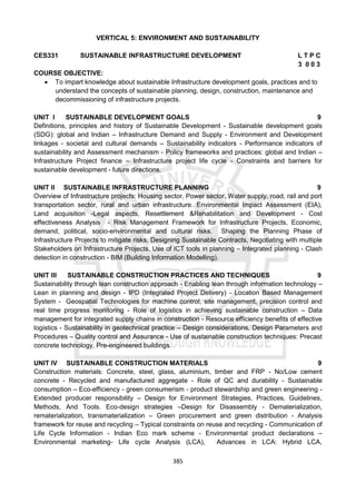 385
VERTICAL 5: ENVIRONMENT AND SUSTAINABILITY
CES331 SUSTAINABLE INFRASTRUCTURE DEVELOPMENT L T P C
3 0 0 3
COURSE OBJECTIVE:
 To impart knowledge about sustainable Infrastructure development goals, practices and to
understand the concepts of sustainable planning, design, construction, maintenance and
decommissioning of infrastructure projects.
UNIT I SUSTAINABLE DEVELOPMENT GOALS 9
Definitions, principles and history of Sustainable Development - Sustainable development goals
(SDG): global and Indian – Infrastructure Demand and Supply - Environment and Development
linkages - societal and cultural demands – Sustainability indicators - Performance indicators of
sustainability and Assessment mechanism - Policy frameworks and practices: global and Indian –
Infrastructure Project finance – Infrastructure project life cycle - Constraints and barriers for
sustainable development - future directions.
UNIT II SUSTAINABLE INFRASTRUCTURE PLANNING 9
Overview of Infrastructure projects: Housing sector, Power sector, Water supply, road, rail and port
transportation sector, rural and urban infrastructure. Environmental Impact Assessment (EIA),
Land acquisition -Legal aspects, Resettlement &Rehabilitation and Development - Cost
effectiveness Analysis - Risk Management Framework for Infrastructure Projects, Economic,
demand, political, socio-environmental and cultural risks. Shaping the Planning Phase of
Infrastructure Projects to mitigate risks, Designing Sustainable Contracts, Negotiating with multiple
Stakeholders on Infrastructure Projects. Use of ICT tools in planning – Integrated planning - Clash
detection in construction - BIM (Building Information Modelling).
UNIT III SUSTAINABLE CONSTRUCTION PRACTICES AND TECHNIQUES 9
Sustainability through lean construction approach - Enabling lean through information technology –
Lean in planning and design - IPD (Integrated Project Delivery) - Location Based Management
System - Geospatial Technologies for machine control, site management, precision control and
real time progress monitoring - Role of logistics in achieving sustainable construction – Data
management for integrated supply chains in construction - Resource efficiency benefits of effective
logistics - Sustainability in geotechnical practice – Design considerations, Design Parameters and
Procedures – Quality control and Assurance - Use of sustainable construction techniques: Precast
concrete technology, Pre-engineered buildings.
UNIT IV SUSTAINABLE CONSTRUCTION MATERIALS 9
Construction materials: Concrete, steel, glass, aluminium, timber and FRP - No/Low cement
concrete - Recycled and manufactured aggregate - Role of QC and durability - Sustainable
consumption – Eco-efficiency - green consumerism - product stewardship and green engineering -
Extended producer responsibility – Design for Environment Strategies, Practices, Guidelines,
Methods, And Tools. Eco-design strategies –Design for Disassembly - Dematerialization,
rematerialization, transmaterialization – Green procurement and green distribution - Analysis
framework for reuse and recycling – Typical constraints on reuse and recycling - Communication of
Life Cycle Information - Indian Eco mark scheme - Environmental product declarations –
Environmental marketing- Life cycle Analysis (LCA), Advances in LCA: Hybrid LCA,
 