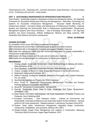 386
Thermodynamic LCA - Extending LCA - economic dimension, social dimension - Life cycle costing
(LCC) - Combining LCA and LCC – Case studies
UNIT V SUSTAINABLE MAINTENANCE OF INFRASTRUCTURE PROJECTS 9
Case Studies - Sustainable projects in developed countries and developing nations - An Integrated
Framework for Successful Infrastructure Planning and Management - Information Technology and
Systems for Successful Infrastructure Management, - Structural Health Monitoring for
Infrastructure projects - Innovative Design and Maintenance of Infrastructure Facilities - Capacity
Building and Improving the Governments Role in Infrastructure Implementation, Infrastructure
Management Systems and Future Directions. – Use of Emerging Technologies – IoT, Big Data
Analytics and Cloud Computing, Artificial Intelligences, Machine and Deep Learning, Fifth
Generation (5G) Network services for maintenance .
TOTAL: 45 PERIODS
COURSE OUTCOME:
On completion of the course, the student is expected to be able to
CO1 Understand the environment sustainability goals at global and Indian scenario.
CO2 Understand risks in development of projects and suggest mitigation measures.
CO3 Apply lean techniques, LBMS and new construction techniques to achieve sustainability in
infrastructure construction projects.
CO4 Explain Life Cycle Analysis and life cycle cost of construction materials.
CO5 Explain the new technologies for maintenance of infrastructure projects.
REFERENCES:
1. Charles J Kibert, Sustainable Construction : Green Building Design & Delivery, 4th Edition ,
Wiley Publishers 2016.
2. Steve Goodhew, Sustainable Construction Process, Wiley Blackwell,UK, 2016.
3. Craig A. Langston & Grace K.C. Ding, Sustainable Practices in the Built Environment,
4. Butterworth Heinemann Publishers, 2011.
5. William P Spence, Construction Materials, Methods & Techniques (3e), Yesdee Publication
Pvt. Ltd, 2016.
6. New Building Materials and Construction World magazine
7. Kerry Turner. R, "Sustainable Environmental Management", Principles and Practice
Publisher:Belhaven Press,ISBN:1852930039.
8. Munier N, "Introduction to Sustainability”, Springer2005
9. Sharma, “Sustainable Smart Cities In India: Challenges And Future Perspectives”,
SPRINGER, 2022.
10. Ralph Horne, Tim Grant, KarliVerghese, Life Cycle Assessment: Principles, Practice and
Prospects, Csiro Publishing,2009
11. European Commission - Joint Research Centre - Institute for Environment and
Sustainability: International Reference Life Cycle Data System (ILCD) Handbook - General
guide for Life Cycle Assessment - Detailed guidance. Luxembourg. European Union;2010
12. Hudson, Haas, Uddin, Infrastructure management: integrating design, construction,
maintenance, rehabilitation, and renovation, McGraw Hill, (1997).
13. GregerLundesjö, Supply Chain Management and Logistics in Construction: Delivering
Tomorrow's Built Environment, Kogan Page Publishers, 2015.
 