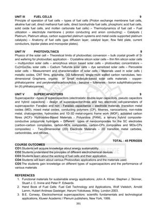 391
UNIT III FUEL CELLS 9
Principle of operation of fuel cells – types of fuel cells (Proton exchange membrane fuel cells,
alkaline fuel cell, direct methanol fuel cells, direct borohydride fuel cells, phosphoric acid fuel cells,
solid oxide fuel cells, and molten carbonate fuel cells) – Thermodynamics of fuel cell – Fuel
utilization – electrolyte membrane ( proton conducting and anion conducting) – Catalysts (
Platinum, Platinum alloys, carbon supported platinum systems and metal oxide supported platinum
catalysts) – Anatomy of fuel cells (gas diffusion layer, catalyst layer, flow field plate, current
conductors, bipolar plates and monopolar plates).
UNIT IV PHOTOVOLTAICS 9
Physics of the solar cell – Theoretical limits of photovoltaic conversion – bulk crystal growth of Si
and wafering for photovoltaic application - Crystalline silicon solar cells – thin film silicon solar cells
– multijunction solar cells – amorphous silicon based solar cells – photovoltaic concentrators –
Cu(InGa)Se2 solar cells – Cadium Telluride solar cells – dye sensitized solar cells – Perovskite
solar cells – Measurement and characterization of solar cells - Materials used in solar cells (
metallic oxides, CNT films, graphene, OD fullerenes, single-multi walled carbon nanotubes, two-
dimensional Graphene, organic or Small molecule-based solar cells materials - copper-
phthalocyanine and perylenetetracarboxylicbis - benzine – fullerenes - boron subphthalocyanine-
tin (II) phthalocyanine)
UNIT V SUPERCAPACITORS 9
Supercapacitor –types of supercapacitors (electrostatic double-layer capacitors, pseudo capacitors
and hybrid capacitors) - design of supercapacitor-three and two electrode cell-parameters of
supercapacitor- Faradaic and non - Faradaic capacitance – electrode materials (transition metal
oxides (MO), mixed metal oxides, conducting polymers (CP), Mxenes, nanocarbons, non-noble
metal, chalcogenides, hydroxides and 1D-3D metal-organic frame work (MOF), activated carbon
fibres (ACF)- Hydroxides-Based Materials - Polyaniline (PANI), a ternary hybrid composite-
conductive polypyrrole hydrogels – Different types of nanocomposites for the SC electrodes
(carbon–carbon composites, carbon-MOs composites, carbon-CPs composites and MOs-CPs
composites) - Two-Dimensional (2D) Electrode Materials - 2D transition metal carbides,
carbonitrides, and nitrides.
TOTAL : 45 PERIODS
COURSE OUTCOMES
CO1:Students will acquire knowledge about energy sustainability.
CO2:Students understand the principles of different electrochemical devices.
CO3:Students learn about the working of fuel cells and their application.
CO4:Students will learn about various Photovoltaic applications and the materials used.
CO5:The students gain knowledge on different types of supercapacitors and the performance of
various materials
REFERENCES
1. Functional materials for sustainable energy applications; John A. Kilner, Stephen J. Skinner,
Stuart J. C. Irvine and Peter P. Edwards.
2. Hand Book of Fuel Cells: Fuel Cell Technology and Applications, Wolf Vielstich, Arnold
Lamm, Hubert Andreas Gasteiger, Harumi Yokokawa, Wiley, London 2003.
3. B.E. Conway, Electrochemical supercapacitors: scientific fundamentals and technological
applications, Kluwer Academic / Plenum publishers, New York, 1999.
 