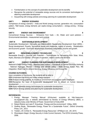 395
 Familiarisation on the concept of sustainable development and its benefits
 Recognize the potential of renewable energy sources and its conversion technologies for
attaining sustainable development
 Acquainting with energy policies and energy planning for sustainable development
UNIT I ENERGY SCENARIO 9
Comparison of energy scenario – India and World (energy sources, generation mix, consumption
pattern, T&D losses, energy demand, per capita energy consumption) – energy pricing – Energy
security
UNIT II ENERGY AND ENVIRONMENT 9
Conventional Energy Sources - Emissions from fuels – Air, Water and Land pollution –
Environmental standards - measurement and controls
UNIT III SUSTAINABLE DEVELOPMENT 9
Sustainable Development: Concepts and Stakeholders, Sustainable Development Goal (SDG) -
Social development: Poverty, conceptual issues and measures, impact of poverty. Globalization
and Economic growth - Economic development: Economic inequalities, Income and growth.
UNIT IV RENEWABLE ENERGY TECHNOLOGY 9
Renewable Energy – Sources and Potential – Technologies for harnessing from Solar, Wind,
Hydro, Biomass and Oceans – Principle of operation, relative merits and demerits
UNIT V ENERGY PLANNING FOR SUSTAINABLE DEVELOPMENT 9
National & State Energy Policy - National solar mission - Framework of Central Electricity Authority
- National Hydrogen Mission - Energy and climate policy - State Energy Action Plan, RE
integration, Road map for ethanol blending, Energy Efficiency and Energy Mix
COURSE OUTCOMES:
Upon completion of this course, the students will be able to
CO1:Understand the world and Indian energy scenario
CO2:Analyse energy projects, its impact on environment and suggest control strategies
CO3:Recognise the need of Sustainable development and its impact on human resource
development
CO4:Apply renewable energy technologies for sustainable development
CO5:Fathom Energy policies and planning for sustainable development.
REFERENCES:
1. Energy Manager Training Manual (4Volumes) available at http://www.em-
ea.org/gbook1.asp, a website administered by Bureau of Energy Efficiency (BEE), a
statutory body under Ministry of Power, Government of India.2004
2. Robert Ristirer and Jack P. Kraushaar, “Energy and the environment”, Willey, 2005.
3. Godfrey Boyle, “Renewable Energy, Power for a Sustainable Future”, Oxford University
Press, U.K., 2012
4. Twidell, J.W. & Weir A., “Renewable Energy Resources”, EFNSpon Ltd., UK, 2015.
5. Dhandapani Alagiri, Energy Security in India Current Scenario, The ICFAI University Press,
2006.
 