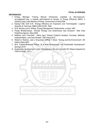 397
TOTAL:45 PERIODS
REFERENCES:
1. Energy Manager Training Manual (4Volumes) available at http://www.em-
ea.org/gbook1.asp, a website administered by Bureau of Energy Efficiency (BEE), a
statutory body under Ministry of Power, Government of India.2004
2. Eastop.T.D& Croft D.R, “Energy Efficiency for Engineers and Technologists”, Logman
Scientific & Technical, ISBN-0-582-03184, 1990
3. W.R. Murphy and G. McKay “Energy Management” Butterworths, London 1987
4. Pratap Bhattacharyya, “Climate Change and Greenhouse Gas Emission”, New India
Publishing Agency- Nipa,2020
5. Matthew John Franchetti , Defne Apul “Carbon Footprint Analysis: Concepts, Methods,
Implementation, and Case Studies” CRC Press,2012
6. Robert A. Ristinen, Jack J. Kraushaar, Jeffrey T. Brack, “Energy and the Environment”, 4th
Edition,Wiley,2022
7. M.H. Fulekar,Bhawana Pathak, R K Kale,“Environment and Sustainable Development”
Springer,2016
8. Sustainable development in India: Stocktaking in the run up to Rio+20: Report prepared by
TERI for MoEF, 2011.
 