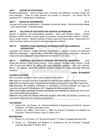 35
UNIT I TESTING OF HYPOTHESIS 9 + 3
Sampling distributions - Tests for single mean, proportion and difference of means (Large and
small samples) – Tests for single variance and equality of variances – Chi square test for
goodness of fit – Independence of attributes.
UNIT II DESIGN OF EXPERIMENTS 9 + 3
One way and two way classifications - Completely randomized design – Randomized block design
– Latin square design - 22
factorial design.
UNIT III SOLUTION OF EQUATIONS AND EIGENVALUE PROBLEMS 9 + 3
Solution of algebraic and transcendental equations - Fixed point iteration method – Newton
Raphson method- Solution of linear system of equations - Gauss elimination method – Pivoting -
Gauss Jordan method – Iterative methods of Gauss Jacobi and Gauss Seidel - Eigenvalues of a
matrix by Power method and Jacobi’s method for symmetric matrices.
UNIT IV INTERPOLATION, NUMERICAL DIFFERENTIATION AND NUMERICAL
INTEGRATION 9 +3
Lagrange’s and Newton’s divided difference interpolations – Newton’s forward and backward
difference interpolation – Approximation of derivates using interpolation polynomials – Numerical
single and double integrations using Trapezoidal and Simpson’s 1/3 rules.
UNIT V NUMERICAL SOLUTION OF ORDINARY DIFFERENTIAL EQUATIONS 9 +3
Single step methods: Taylor’s series method - Euler’s method - Modified Euler’s method - Fourth
order Runge-Kutta method for solving first order differential equations - Multi step methods:
Milne’s and Adams - Bash forth predictor corrector methods for solving first order differential
equations.
TOTAL: 60 PERIODS
COURSE OUTCOMES:
Upon successful completion of the course, students will be able to:
CO1:Apply the concept of testing of hypothesis for small and large samples in real life problems.
CO2:Apply the basic concepts of classifications of design of experiments in the field of agriculture.
CO3:Appreciate the numerical techniques of interpolation in various intervals and apply the
numerical techniques of differentiation and integration for engineering problems.
CO4:Understandthe knowledge of various techniques and methods for solving first and second
order ordinary differential equations.
CO5:Solve the partial and ordinary differential equations with initial and boundary conditions by
using certain techniques with engineering applications.
TEXT BOOKS:
1. Grewal, B.S., and Grewal, J.S., "Numerical Methods in Engineering and Science", Khanna
Publishers, 10th
Edition, New Delhi, 2015.
2. Johnson, R.A., Miller, I and Freund J., “Miller and Freund’s Probability and Statistics for
Engineers", Pearson Education, Asia, 8th
Edition, 2015.
REFERENCES:
1. Burden, R.L and Faires, J.D, "Numerical Analysis”, 9th
Edition, Cengage Learning, 2016.
2. Devore. J.L., "Probability and Statistics for Engineering and the Sciences”, Cengage
Learning, New Delhi, 8th
Edition, 2014.
 