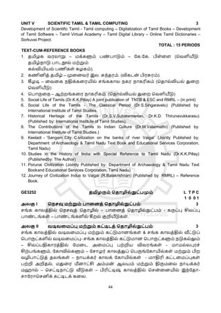 44
UNIT V SCIENTIFIC TAMIL & TAMIL COMPUTING 3
Development of Scientific Tamil - Tamil computing – Digitalization of Tamil Books – Development
of Tamil Software – Tamil Virtual Academy – Tamil Digital Library – Online Tamil Dictionaries –
Sorkuvai Project.
TOTAL : 15 PERIODS
TEXT-CUM-REFERENCE BOOKS
1. தமிழக வரலொறு – மக்களும் பண
் பொடும் – கக.கக. பிள்ளள (தவளியீடு:
தமிழ்நொடு பொடநூல் மற்றும்
கல்வியியல் பணிகள் கழகம்).
2. கணினித் தமிழ் – முளனவர் இல. சுந்தரம். (விகடன
் பிரசுரம்).
3. கீழடி – ளவளக நதிக்களரயில் சங்ககொல நகர நொகரிகம் (ததொல்லியல் துளற
தவளியீடு)
4. தபொருளந – ஆற்றங்களர நொகரிகம். (ததொல்லியல் துளற தவளியீடு)
5. Social Life of Tamils (Dr.K.K.Pillay) A joint publication of TNTB & ESC and RMRL – (in print)
6. Social Life of the Tamils - The Classical Period (Dr.S.Singaravelu) (Published by:
International Institute of Tamil Studies.
7. Historical Heritage of the Tamils (Dr.S.V.Subatamanian, Dr.K.D. Thirunavukkarasu)
(Published by: International Institute of Tamil Studies).
8. The Contributions of the Tamils to Indian Culture (Dr.M.Valarmathi) (Published by:
International Institute of Tamil Studies.)
9. Keeladi - ‘Sangam City C ivilization on the banks of river Vaigai’ (Jointly Published by:
Department of Archaeology & Tamil Nadu Text Book and Educational Services Corporation,
Tamil Nadu)
10. Studies in the History of India with Special Reference to Tamil Nadu (Dr.K.K.Pillay)
(Publishedby: The Author)
11. Porunai Civilization (Jointly Published by: Department of Archaeology & Tamil Nadu Text
Bookand Educational Services Corporation, Tamil Nadu)
12. Journey of Civilization Indus to Vaigai (R.Balakrishnan) (Published by: RMRL) – Reference
Book.
GE3252 தமிழரும் மதொழில்நுட்பமும் L T P C
1 0 0 1
அலகு I மநசவு மற்றும் பொறனத் மதொழில்நுட்பம்: 3
சங்க கொலத்தில் தநசவுத் ததொழில் – பொளனத் ததொழில்நுட்பம் - கருப்பு சிவப்பு
பொண
் டங்கள் – பொண
் டங்களில் கீறல் குறியீடுகள்.
அலகு II வடிவறமப்பு மற்றும் கட்டிடத் மதொழில்நுட்பம்: 3
சங்க கொலத்தில் வடிவளமப்பு மற்றும் கட்டுமொனங்கள் & சங்க கொலத்தில் வீட்டுப்
தபொருட்களில் வடிவளமப்பு- சங்க கொலத்தில் கட்டுமொன தபொருட்களும் நடுகல்லும்
– சிலப்பதிகொரத்தில் கமளட அளமப்பு பற்றிய விவரங்கள் - மொமல்லபுரச்
சிற்பங்களும், ககொவில்களும் – கசொழர் கொலத்துப் தபருங்ககொயில்கள் மற்றும் பிற
வழிபொட்டுத் தலங்கள் – நொயக்கர் கொலக் ககொயில்கள் - மொதிரி கட்டளமப்புகள்
பற்றி அறிதல், மதுளர மீனொட்சி அம்மன
் ஆலயம் மற்றும் திருமளல நொயக்கர்
மஹொல் – தசட்டிநொட்டு வீடுகள் – பிரிட்டிஷ
் கொலத்தில் தசன
் ளனயில் இந்கதொ-
சொகரொதசனிக் கட்டிடக் களல.
 