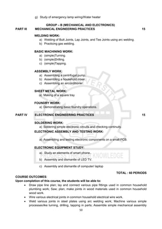 50
g) Study of emergency lamp wiring/Water heater
GROUP – B (MECHANICAL AND ELECTRONICS)
PART III MECHANICAL ENGINEERING PRACTICES 15
WELDING WORK:
a) Welding of Butt Joints, Lap Joints, and Tee Joints using arc welding.
b) Practicing gas welding.
BASIC MACHINING WORK:
a) (simple)Turning.
b) (simple)Drilling.
c) (simple)Tapping.
ASSEMBLY WORK:
a) Assembling a centrifugal pump.
b) Assembling a household mixer.
c) Assembling an airconditioner.
SHEET METAL WORK:
a) Making of a square tray
FOUNDRY WORK:
a) Demonstrating basic foundry operations.
PART IV ELECTRONIC ENGINEERING PRACTICES 15
SOLDERING WORK:
a) Soldering simple electronic circuits and checking continuity.
ELECTRONIC ASSEMBLY AND TESTING WORK:
a) Assembling and testing electronic components on a small PCB.
ELECTRONIC EQUIPMENT STUDY:
a) Study an elements of smart phone..
b) Assembly and dismantle of LED TV.
c) Assembly and dismantle of computer/ laptop
TOTAL : 60 PERIODS
COURSE OUTCOMES:
Upon completion of this course, the students will be able to:
 Draw pipe line plan; lay and connect various pipe fittings used in common household
plumbing work; Saw; plan; make joints in wood materials used in common household
wood work.
 Wire various electrical joints in common household electrical wire work.
 Weld various joints in steel plates using arc welding work; Machine various simple
processeslike turning, drilling, tapping in parts; Assemble simple mechanical assembly
 