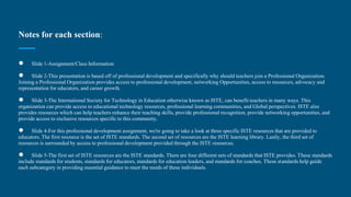 Notes for each section:
● Slide 1-Assignment/Class Information
● Slide 2-This presentation is based off of professional development and specifically why should teachers join a Professional Organization.
Joining a Professional Organization provides access to professional development, networking Opportunities, access to resources, advocacy and
representation for educators, and career growth.
● Slide 3-The International Society for Technology in Education otherwise known as ISTE, can benefit teachers in many ways. This
organization can provide access to educational technology resources, professional learning communities, and Global perspectives. ISTE also
provides resources which can help teachers enhance their teaching skills, provide professional recognition, provide networking opportunities, and
provide access to exclusive resources specific to this community.
● Slide 4-For this professional development assignment, we're going to take a look at three specific ISTE resources that are provided to
educators. The first resource is the set of ISTE standards. The second set of resources are the ISTE learning library. Lastly, the third set of
resources is surrounded by access to professional development provided through the ISTE resources.
● Slide 5-The first set of ISTE resources are the ISTE standards. There are four different sets of standards that ISTE provides. These standards
include standards for students, standards for educators, standards for education leaders, and standards for coaches. These standards help guide
each subcategory in providing essential guidance to meet the needs of these individuals.
 