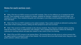 Notes for each section cont.-
● Slide 5-The first set of ISTE resources are the ISTE standards. There are four different sets of standards that ISTE
provides. These standards include standards for students, standards for educators, standards for education leaders, and
standards for coaches. These standards help guide each subcategory in providing essential guidance to meet the needs of
these individuals.
● Slide 6-The first set of ISTE standards are the student standards. These student standards are dedicated to putting them
at the center of their Learning Journey, making sure their perspectives and voices are heard.
● Slide 7-The second set of ISTE standards are the educator standards. These Educators standards enhance teaching
skills but also foster a sense of collaboration with colleagues. These standards help Educators embrace the challenge of
exploring new teaching methods and equip their students to take control of their own learning.
● Slide 8-The next ISTE resource is the learning library. The learning library provides access to various resources that
can support teachers in meeting the needs of their students. The resources that are provided include books, blog posts, topic
guides, podcasts, webinars, and journals.
 