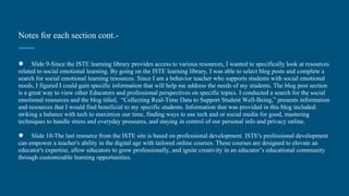 Notes for each section cont.-
● Slide 9-Since the ISTE learning library provides access to various resources, I wanted to specifically look at resources
related to social emotional learning. By going on the ISTE learning library, I was able to select blog posts and complete a
search for social emotional learning resources. Since I am a behavior teacher who supports students with social emotional
needs, I figured I could gain specific information that will help me address the needs of my students. The blog post section
is a great way to view other Educators and professional perspectives on specific topics. I conducted a search for the social
emotional resources and the blog titled, “Collecting Real-Time Data to Support Student Well-Being,” presents information
and resources that I would find beneficial to my specific students. Information that was provided in this blog included:
striking a balance with tech to maximize our time, finding ways to use tech and or social media for good, mastering
techniques to handle stress and everyday pressures, and staying in control of our personal info and privacy online.
● Slide 10-The last resource from the ISTE site is based on professional development. ISTE's professional development
can empower a teacher's ability in the digital age with tailored online courses. These courses are designed to elevate an
educator's expertise, allow educators to grow professionally, and ignite creativity in an educator’s educational community
through customizable learning opportunities.
 