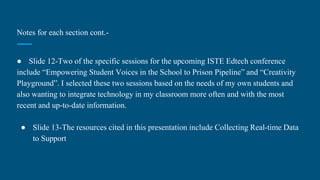 Notes for each section cont.-
● Slide 12-Two of the specific sessions for the upcoming ISTE Edtech conference
include “Empowering Student Voices in the School to Prison Pipeline” and “Creativity
Playground”. I selected these two sessions based on the needs of my own students and
also wanting to integrate technology in my classroom more often and with the most
recent and up-to-date information.
● Slide 13-The resources cited in this presentation include Collecting Real-time Data
to Support
 