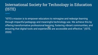 International Society for Technology in Education
(ISTE)
“ISTE's mission is to empower educators to reimagine and redesign learning
through impactful pedagogy and meaningful technology use. We achieve this by
offering transformative professional learning, fostering vibrant communities, and
ensuring that digital tools and experiences are accessible and effective.” (ISTE,
2020)
 