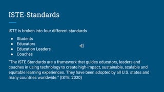 ISTE-Standards
ISTE is broken into four different standards
● Students
● Educators
● Education Leaders
● Coaches
“The ISTE Standards are a framework that guides educators, leaders and
coaches in using technology to create high-impact, sustainable, scalable and
equitable learning experiences. They have been adopted by all U.S. states and
many countries worldwide.” (ISTE, 2020)
 