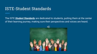 ISTE-Student Standards
The ISTE Student Standards are dedicated to students, putting them at the center
of their learning journey, making sure their perspectives and voices are heard.
 