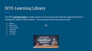 ISTE-Learning Library
The ISTE Learning Library provides access to various resources that can support teachers in
meeting the needs of their students. The resources that are provided include:
● Books
● Blog Posts
● Topic Guides
● Podcasts
● Webinars
● Journals
 