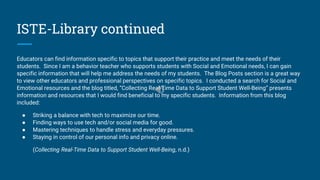 ISTE-Library continued
Educators can find information specific to topics that support their practice and meet the needs of their
students. Since I am a behavior teacher who supports students with Social and Emotional needs, I can gain
specific information that will help me address the needs of my students. The Blog Posts section is a great way
to view other educators and professional perspectives on specific topics. I conducted a search for Social and
Emotional resources and the blog titled, “Collecting Real-Time Data to Support Student Well-Being” presents
information and resources that I would find beneficial to my specific students. Information from this blog
included:
● Striking a balance with tech to maximize our time.
● Finding ways to use tech and/or social media for good.
● Mastering techniques to handle stress and everyday pressures.
● Staying in control of our personal info and privacy online.
(Collecting Real-Time Data to Support Student Well-Being, n.d.)
 