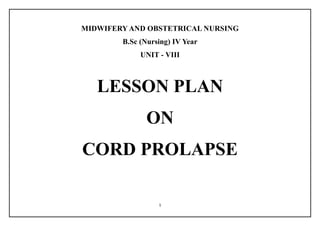 1
MIDWIFERY AND OBSTETRICAL NURSING
B.Sc (Nursing) IV Year
UNIT - VIII
LESSON PLAN
ON
CORD PROLAPSE
 