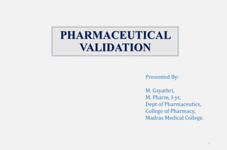 1
PHARMACEUTICAL
VALIDATION
Presented By:
M. Gayathri,
M. Pharm, I-yr,
Dept of Pharmaceutics,
College of Pharmacy,
Madras Medical College.
 