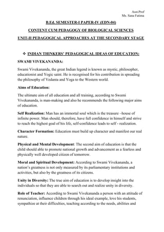 Asst.Prof
Ms. Sana Fatima
B.Ed. SEMESTER-I PAPER-IV (EDN-04)
CONTENT CUM PEDAGOGY OF BIOLOGICAL SCIENCES
UNIT-II PEDAGOGICAL APPROACHES AT THE SECONDARY STAGE
 INDIAN THINKERS’ PEDAGOGICAL IDEAS OF EDUCATION:
SWAMI VIVEKANANDA:
Swami Vivekananda, the great Indian legend is known as mystic, philosopher,
educationist and Yogic saint. He is recognised for his contribution in spreading
the philosophy of Vedanta and Yoga to the Western world.
Aims of Education:
The ultimate aim of all education and all training, according to Swami
Vivekananda, is man-making and also he recommends the following major aims
of education.
Self Realization: Man has an immortal soul which is the treasure –house of
infinite power. Man should, therefore, have full confidence in himself and strive
to reach the highest goal of his life, self-confidence leads to self - realization.
Character Formation: Education must build up character and manifest our real
nature.
Physical and Mental Development: The second aim of education is that the
child should able to promote national growth and advancement as a fearless and
physically well developed citizen of tomorrow.
Moral and Spiritual Development: According to Swami Vivekananda, a
nation’s greatness is not only measured by its parliamentary institutions and
activities, but also by the greatness of its citizens.
Unity in Diversity: The true aim of education is to develop insight into the
individuals so that they are able to search out and realize unity in diversity.
Role of Teacher: According to Swami Vivekananda a person with an attitude of
renunciation, influence children through his ideal example, love his students,
sympathize at their difficulties, teaching according to the needs, abilities and
 