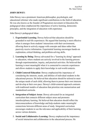 Asst.Prof
Ms. Sana Fatima
JOHN DEWEY:
John Dewey was a prominent American philosopher, psychologist, and
educational reformer who made significant contributions to the field of education.
He was also knows as the founder of Pragmatism movement in Education.His
pedagogical ideas emphasized the importance of active learning, democratic
principles, and the integration of education with experience.
John Dewey's pedagogical ideas:
1. Experiential Learning: Dewey believed that education should be
grounded in real-life experiences. He argued that learning is most effective
when it emerges from students' interactions with their environment,
allowing them to actively engage with concepts and ideas rather than
passively receive information. Experiential learning encourages hands-on
exploration, critical thinking, and problem-solving skills.
2. Learning by Doing: Dewey advocated for a "learning by doing" approach
to education, where students are actively involved in the learning process
through experimentation, inquiry, and practical activities. He believed that
learning is most meaningful when it is connected to concrete experiences
and allows students to apply their knowledge in real-world contexts.
3. Child-Centered Education: Dewey emphasized the importance of
considering the interests, needs, and abilities of individual students in the
educational process. He believed that education should be tailored to meet
the unique needs of each child, allowing them to pursue their own interests
and develop at their own pace. Dewey's child-centered approach contrasts
with traditional models of education that prioritize rote memorization and
standardized curricula.
4. Integration of Subject Areas: Dewey advocated for an integrated
curriculum that connects different subject areas and promotes
interdisciplinary learning. He believed that education should reflect the
interconnectedness of knowledge and help students make meaningful
connections between different areas of study. Integrated curriculum
encourages students to see the relevance and applicability of their learning
across various domains.
5. Social and Collaborative Learning: Dewey emphasized the importance
of social interaction and collaboration in the educational process. He
 