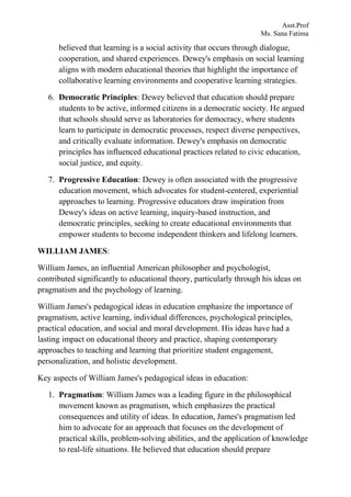 Asst.Prof
Ms. Sana Fatima
believed that learning is a social activity that occurs through dialogue,
cooperation, and shared experiences. Dewey's emphasis on social learning
aligns with modern educational theories that highlight the importance of
collaborative learning environments and cooperative learning strategies.
6. Democratic Principles: Dewey believed that education should prepare
students to be active, informed citizens in a democratic society. He argued
that schools should serve as laboratories for democracy, where students
learn to participate in democratic processes, respect diverse perspectives,
and critically evaluate information. Dewey's emphasis on democratic
principles has influenced educational practices related to civic education,
social justice, and equity.
7. Progressive Education: Dewey is often associated with the progressive
education movement, which advocates for student-centered, experiential
approaches to learning. Progressive educators draw inspiration from
Dewey's ideas on active learning, inquiry-based instruction, and
democratic principles, seeking to create educational environments that
empower students to become independent thinkers and lifelong learners.
WILLIAM JAMES:
William James, an influential American philosopher and psychologist,
contributed significantly to educational theory, particularly through his ideas on
pragmatism and the psychology of learning.
William James's pedagogical ideas in education emphasize the importance of
pragmatism, active learning, individual differences, psychological principles,
practical education, and social and moral development. His ideas have had a
lasting impact on educational theory and practice, shaping contemporary
approaches to teaching and learning that prioritize student engagement,
personalization, and holistic development.
Key aspects of William James's pedagogical ideas in education:
1. Pragmatism: William James was a leading figure in the philosophical
movement known as pragmatism, which emphasizes the practical
consequences and utility of ideas. In education, James's pragmatism led
him to advocate for an approach that focuses on the development of
practical skills, problem-solving abilities, and the application of knowledge
to real-life situations. He believed that education should prepare
 