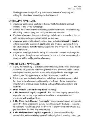 Asst.Prof
Ms. Sana Fatima
thinking process that specifically refers to the process of analyzing and
making decision about something that has happened.
INTEGRATVE APPROACH:
 Integrative learning is a teaching pedagogy that helps students connect
concepts to real-world experiences.
 Students build upon soft skills including communication and critical thinking,
which they can then apply to a variety of issues or scenarios.
 Within the classroom, integrative learning can help students develop a deeper
understanding and appreciation for their subject area.
 Integrative learning often involves three steps including integrative inquiry
(asking meaningful questions), application and transfer (applying skills to
new situations) and reflection (making personal and professional plans based
on self-reflection).
 Integrative learning fosters the ability to connect and combine knowledge and
skills acquired through the curriculum and the co-curriculum to new complex
situations within and beyond the classroom.
INQUIRY BASED APPROACH:
 Inquiry-based learning is a student-centered teaching method that encourages
students to ask questions and investigate real-world problems. In this type of
learning environment, students are actively engaged in the learning process
and are given the opportunity to explore their natural curiosities.
 This type of learning is often hands-on and allows students to connect what
they learn in the classroom and the real world. Inquiry-based learning has
been shown to improve critical thinking skills, problem-solving skills, and
creativity.
 There are four types of inquiry-based learning:
 1. The Structured Inquiry Approach: The structured inquiry approach is a
sequential process that helps students learn how to ask questions and
investigate real-world problems.
 2. The Open-Ended Inquiry Approach: The open-ended inquiry approach is
a more free-form approach to inquiry-based learning. In this type of learning
environment, students are given the freedom to explore their interests and ask
questions about the topic they are studying.
 3. The Problem-Based Inquiry Approach: A problem-based inquiry
approach is a problem-solving approach to inquiry-based learning. In this type
 