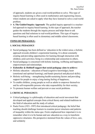 Asst.Prof
Ms. Sana Fatima
of approach, students are given a real-world problem to solve. This type of
inquiry-based learning is often used in mathematics and engineering classes,
where students are asked to apply what they have learned to solve a real-world
problem.
 4. The Guided Inquiry Approach: The guided inquiry approach is a teacher-
led approach to inquiry-based learning. In this type of approach, the teacher
guides the students through the inquiry process and helps them to ask
questions and find solutions to real-world problems. This type of inquiry-
based learning is often used in elementary and middle school classrooms.
TYPES OF PEDAGOGY:
1. SOCIAL PEDAGOGY
 Social pedagogy has been defined as ‘education in the widest sense, a holistic
approach towards children’s experiential learning. It is about constantly
creating and providing opportunities for learning through interaction with
children; joint activities; being in a relationship and connection to others.
 Social pedagogy is concerned with holistic learning, wellbeing and happiness,
empowerment and relationships.
 Eichsteller & Holthoff suggest that social pedagogy aims to achieve:
 Holistic education – education of head (cognitive knowledge), heart
(emotional and spiritual learning), and hands (practical and physical skills);
 Holistic well-being – strengthening health-sustaining factors and providing
support for people to enjoy a long-lasting feeling of happiness;
 To enable children, young people as well as adults to empower themselves
and be self-responsible persons who take responsibility for their society;
 To promote human welfare and prevent or ease social problems.
2. CRITICAL PEDAGOGY:
 Critical pedagogy is a philosophy of education and social movement that
developed and applied concepts from critical theory and related traditions to
the field of education and the study of culture.
 Paulo Freire (1921–1997) first introduced critical pedagogy: the belief that
teaching should challenge learners to examine power structures and patterns
of inequality within the status quo. Freire emphasized how important it is to
remember what it is to be human and saw education as a way to transform
oppressive structures. His perspective stemmed from the values of love, care,
and solidarity
 