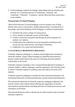 Asst.Prof
Ms. Sana Fatima
 Critical pedagogy explores the dialogic relationships between teaching and
learning. Its a continuous process of "unlearning", "learning", and
"relearning", "reflection", "evaluation", and the effect that these actions have
on the students.
Characteristic of Critical Pedagogy:
Much of the discourse of critical pedagogy revolves around a core of large,
abstract ideas such as social justice, student empowerment, co-construction of
knowledge, and critical thinking Critical Pedagogy A method of teaching that-
 Facilitates the serious critique of social process.
 Views students as legitimate sources of knowledge.
 Creates a classroom community that disrupts the power dynamics of
teachers over students.
 Is dedicated to the eradication of social inequalities including racism,
sexism, poverty, heterosexism, and religious intolerance.
 Emphasizes civic action and transformation
3. CULTURALLY RESPONSIVE PEDAGOGY:
Culturally responsive pedagogy is a student-centered approach to teaching in
which the students’ unique cultural strengths are identified and nurtured to
promote student achievement and a sense of well-being about the student’s
cultural place in the world.
Culturally responsive teaching is also a research-based approach to teaching. It
connects students’ cultures, languages, and life experiences with what they learn
in school. Culturally responsive teaching values and reflects the assets of all
students.
Culturally responsive pedagogy is divided into three functional dimensions: the
institutional dimension, the personal dimension, and the instructional dimension.
The institutional dimension of culturally responsive pedagogy emphasizes the
need for reform of the cultural factors affecting the organization of schools,
school policies and procedures (including allocation of funds and resources), and
community involvement.
The personal dimension refers to the process by which teachers learn to become
culturally responsive.
 