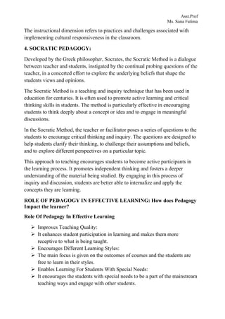 Asst.Prof
Ms. Sana Fatima
The instructional dimension refers to practices and challenges associated with
implementing cultural responsiveness in the classroom.
4. SOCRATIC PEDAGOGY:
Developed by the Greek philosopher, Socrates, the Socratic Method is a dialogue
between teacher and students, instigated by the continual probing questions of the
teacher, in a concerted effort to explore the underlying beliefs that shape the
students views and opinions.
The Socratic Method is a teaching and inquiry technique that has been used in
education for centuries. It is often used to promote active learning and critical
thinking skills in students. The method is particularly effective in encouraging
students to think deeply about a concept or idea and to engage in meaningful
discussions.
In the Socratic Method, the teacher or facilitator poses a series of questions to the
students to encourage critical thinking and inquiry. The questions are designed to
help students clarify their thinking, to challenge their assumptions and beliefs,
and to explore different perspectives on a particular topic.
This approach to teaching encourages students to become active participants in
the learning process. It promotes independent thinking and fosters a deeper
understanding of the material being studied. By engaging in this process of
inquiry and discussion, students are better able to internalize and apply the
concepts they are learning.
ROLE OF PEDAGOGY IN EFFECTIVE LEARNING: How does Pedagogy
Impact the learner?
Role Of Pedagogy In Effective Learning
 Improves Teaching Quality:
 It enhances student participation in learning and makes them more
receptive to what is being taught.
 Encourages Different Learning Styles:
 The main focus is given on the outcomes of courses and the students are
free to learn in their styles.
 Enables Learning For Students With Special Needs:
 It encourages the students with special needs to be a part of the mainstream
teaching ways and engage with other students.
 