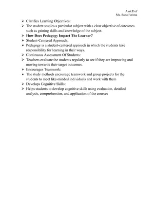 Asst.Prof
Ms. Sana Fatima
 Clarifies Learning Objectives:
 The student studies a particular subject with a clear objective of outcomes
such as gaining skills and knowledge of the subject.
 How Does Pedagogy Impact The Learner?
 Student-Centered Approach:
 Pedagogy is a student-centered approach in which the students take
responsibility for learning in their ways.
 Continuous Assessment Of Students:
 Teachers evaluate the students regularly to see if they are improving and
moving towards their target outcomes.
 Encourages Teamwork:
 The study methods encourage teamwork and group projects for the
students to meet like-minded individuals and work with them
 Develops Cognitive Skills:
 Helps students to develop cognitive skills using evaluation, detailed
analysis, comprehension, and application of the courses
 