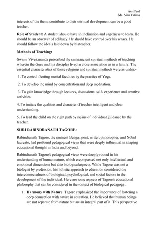Asst.Prof
Ms. Sana Fatima
interests of the them, contribute to their spiritual development can be a good
teacher.
Role of Student: A student should have an inclination and eagerness to learn. He
should be an observer of celibacy. He should have control over his senses. He
should follow the ideals laid down by his teacher.
Methods of Teaching:
Swami Vivekananda prescribed the same ancient spiritual methods of teaching
wherein the Guru and his disciples lived in close association as in a family. The
essential characteristics of those religious and spiritual methods were as under:-
1. To control fleeting mental faculties by the practice of Yoga.
2. To develop the mind by concentration and deep meditation.
3. To gain knowledge through lectures, discussions, self- experience and creative
activities.
4. To imitate the qualities and character of teacher intelligent and clear
understanding.
5. To lead the child on the right path by means of individual guidance by the
teacher.
SHRI RABINDRANATH TAGORE:
Rabindranath Tagore, the eminent Bengali poet, writer, philosopher, and Nobel
laureate, had profound pedagogical views that were deeply influential in shaping
educational thought in India and beyond.
Rabindranath Tagore's pedagogical views were deeply rooted in his
understanding of human nature, which encompassed not only intellectual and
emotional dimensions but also biological aspects. While Tagore was not a
biologist by profession, his holistic approach to education considered the
interconnectedness of biological, psychological, and social factors in the
development of the individual. Here are some aspects of Tagore's educational
philosophy that can be considered in the context of biological pedagogy:
1. Harmony with Nature: Tagore emphasized the importance of fostering a
deep connection with nature in education. He believed that human beings
are not separate from nature but are an integral part of it. This perspective
 