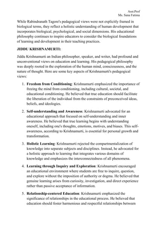 Asst.Prof
Ms. Sana Fatima
While Rabindranath Tagore's pedagogical views were not explicitly framed in
biological terms, they reflect a holistic understanding of human development that
incorporates biological, psychological, and social dimensions. His educational
philosophy continues to inspire educators to consider the biological foundations
of learning and development in their teaching practices.
JIDDU KRISHNAMURTI:
Jiddu Krishnamurti an Indian philosopher, speaker, and writer, had profound and
unconventional views on education and learning. His pedagogical philosophy
was deeply rooted in the exploration of the human mind, consciousness, and the
nature of thought. Here are some key aspects of Krishnamurti's pedagogical
views:
1. Freedom from Conditioning: Krishnamurti emphasized the importance of
freeing the mind from conditioning, including cultural, societal, and
educational conditioning. He believed that true education should facilitate
the liberation of the individual from the constraints of preconceived ideas,
beliefs, and ideologies.
2. Self-understanding and Awareness: Krishnamurti advocated for an
educational approach that focused on self-understanding and inner
awareness. He believed that true learning begins with understanding
oneself, including one's thoughts, emotions, motives, and biases. This self-
awareness, according to Krishnamurti, is essential for personal growth and
transformation.
3. Holistic Learning: Krishnamurti rejected the compartmentalization of
knowledge into separate subjects and disciplines. Instead, he advocated for
a holistic approach to learning that integrates various domains of
knowledge and emphasizes the interconnectedness of all phenomena.
4. Learning through Inquiry and Exploration: Krishnamurti encouraged
an educational environment where students are free to inquire, question,
and explore without the imposition of authority or dogma. He believed that
genuine learning arises from curiosity, investigation, and direct experience
rather than passive acceptance of information.
5. Relationship-centered Education: Krishnamurti emphasized the
significance of relationships in the educational process. He believed that
education should foster harmonious and respectful relationships between
 