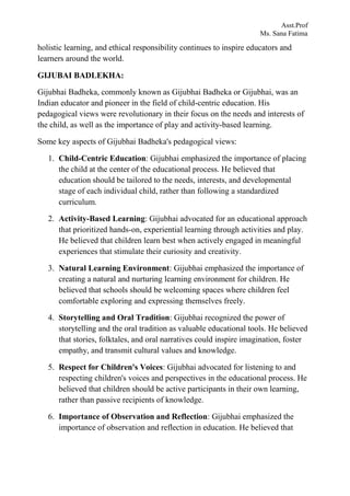 Asst.Prof
Ms. Sana Fatima
holistic learning, and ethical responsibility continues to inspire educators and
learners around the world.
GIJUBAI BADLEKHA:
Gijubhai Badheka, commonly known as Gijubhai Badheka or Gijubhai, was an
Indian educator and pioneer in the field of child-centric education. His
pedagogical views were revolutionary in their focus on the needs and interests of
the child, as well as the importance of play and activity-based learning.
Some key aspects of Gijubhai Badheka's pedagogical views:
1. Child-Centric Education: Gijubhai emphasized the importance of placing
the child at the center of the educational process. He believed that
education should be tailored to the needs, interests, and developmental
stage of each individual child, rather than following a standardized
curriculum.
2. Activity-Based Learning: Gijubhai advocated for an educational approach
that prioritized hands-on, experiential learning through activities and play.
He believed that children learn best when actively engaged in meaningful
experiences that stimulate their curiosity and creativity.
3. Natural Learning Environment: Gijubhai emphasized the importance of
creating a natural and nurturing learning environment for children. He
believed that schools should be welcoming spaces where children feel
comfortable exploring and expressing themselves freely.
4. Storytelling and Oral Tradition: Gijubhai recognized the power of
storytelling and the oral tradition as valuable educational tools. He believed
that stories, folktales, and oral narratives could inspire imagination, foster
empathy, and transmit cultural values and knowledge.
5. Respect for Children's Voices: Gijubhai advocated for listening to and
respecting children's voices and perspectives in the educational process. He
believed that children should be active participants in their own learning,
rather than passive recipients of knowledge.
6. Importance of Observation and Reflection: Gijubhai emphasized the
importance of observation and reflection in education. He believed that
 