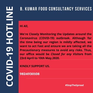COVID-19
HOTLINE B. KUMAR FOOD CONSULTANCY SERVICES
#StopTheSpread
Hi All,
We're Closely Monitoring the Updates around the
Coronavirus (COVID-19) outbreak. Although for
the time being our region is mildly affected, we
want to act Fast and ensure we are taking all the
Precautionary measures to avoid any risks. Thus,
our office would be Closed for any Visitors from
23rd April to 10th May,2020.
KINDLY SUPPORT US.
9824930108
 