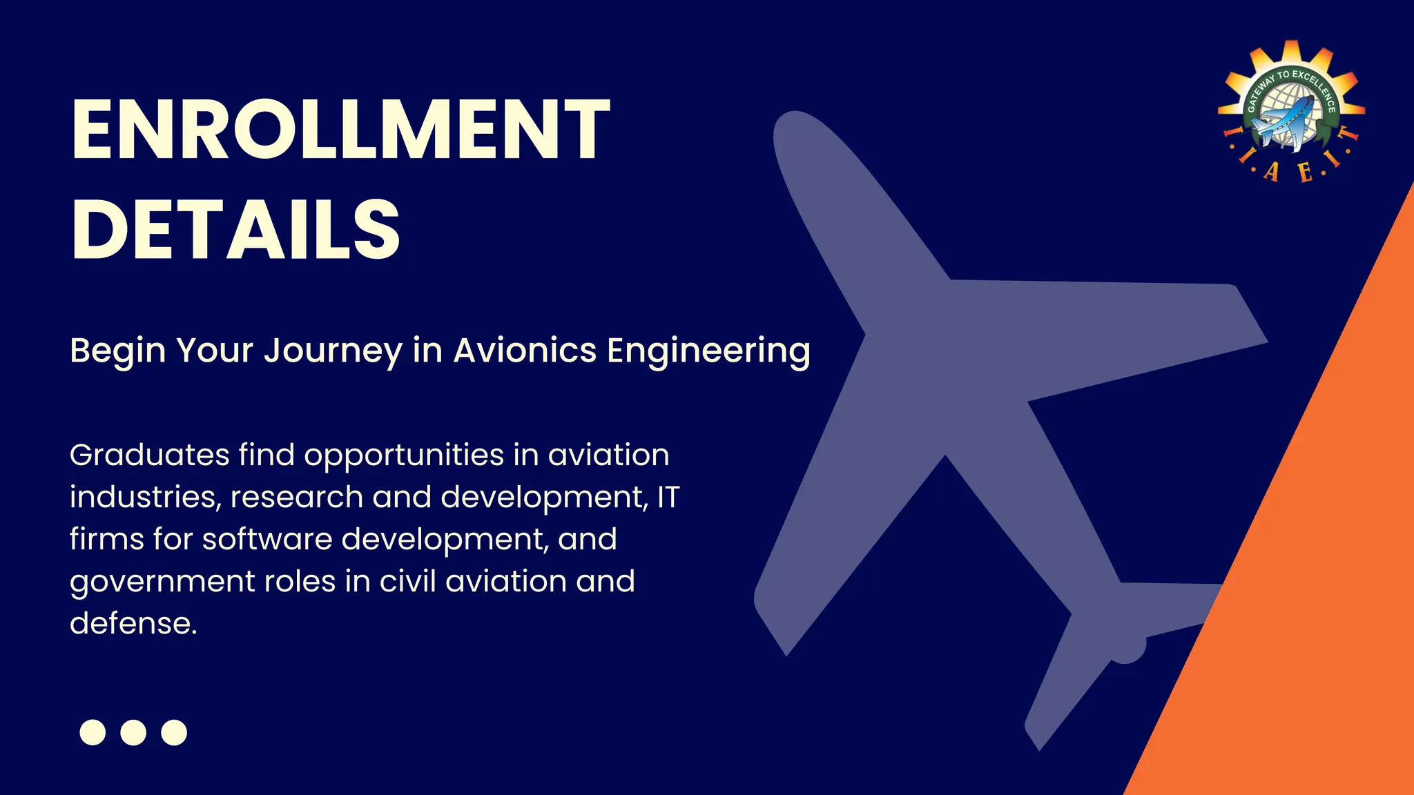 ENROLLMENT
DETAILS
Begin Your Journey in Avionics Engineering
Graduates find opportunities in aviation
industries, research and development, IT
firms for software development, and
government roles in civil aviation and
defense.