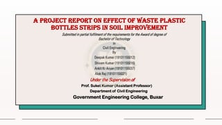 A project report on effect of waste plastic
bottles strips in soil improvement
Deepak Kumar (19101155012)
Shivam Kumar (19101155016)
Ankit Kr Aryan (19101155037)
Alok Raj (19101155021)
Under the Supervision of
Prof. Suket Kumar (Assistant Professor)
Department of Civil Engineering
Government Engineering College, Buxar
Submitted in partial fulfilment of the requirements for the Award of degree of
Bachelor of Technology
in
Civil Engineering
By
 