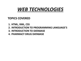 WEB TECHNOLOGIES
TOPICS COVERED
1. In
1. HTML, XML, CSS
2. INTRODUCTION TO PROGRAMMING LANGUAGE’S
3. INTRODUCTION TO DATABASE
4. PHARMACY DRUG DATABASE
 