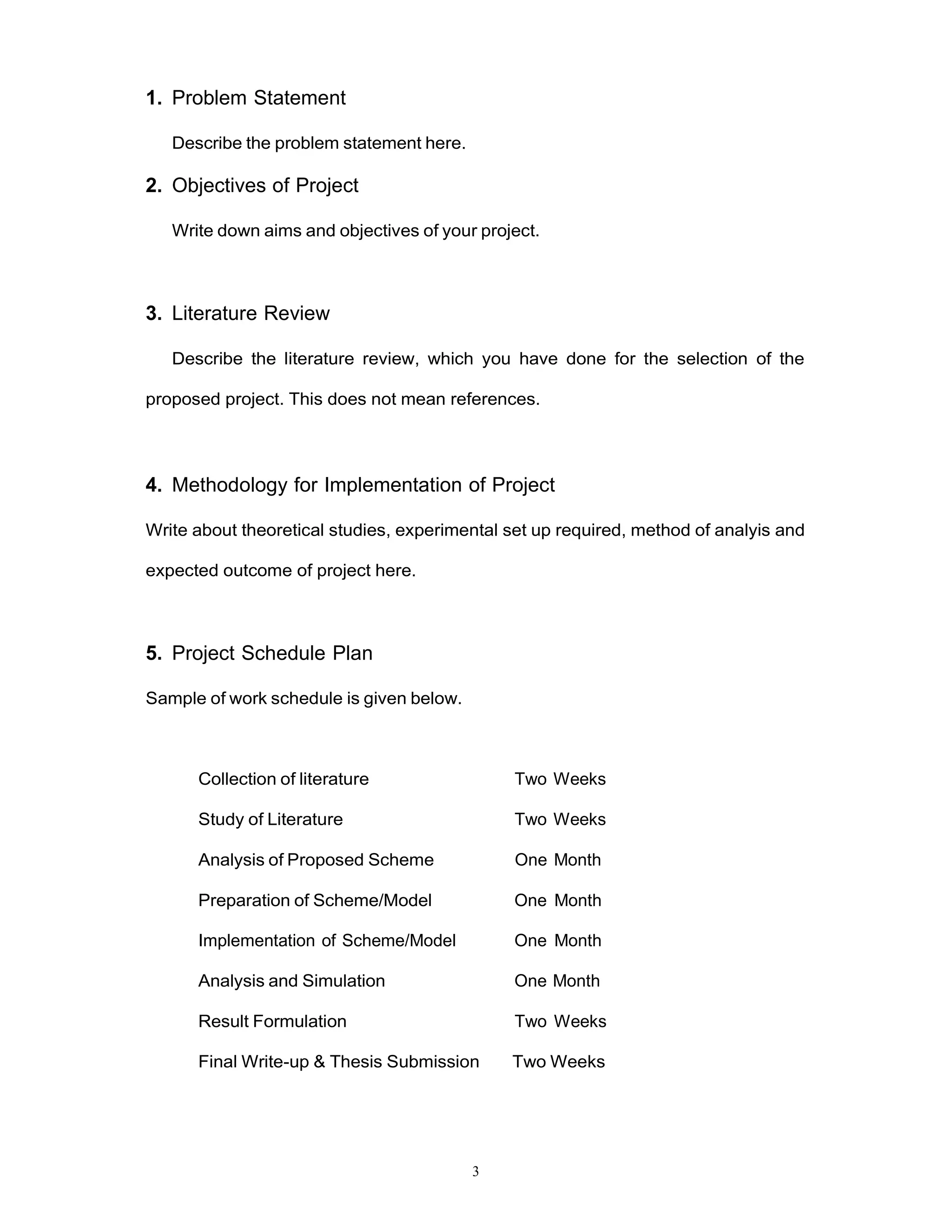 3
1. Problem Statement
Describe the problem statement here.
2. Objectives of Project
Write down aims and objectives of your project.
3. Literature Review
Describe the literature review, which you have done for the selection of the
proposed project. This does not mean references.
4. Methodology for Implementation of Project
Write about theoretical studies, experimental set up required, method of analyis and
expected outcome of project here.
5. Project Schedule Plan
Sample of work schedule is given below.
Collection of literature Two Weeks
Study of Literature Two Weeks
Analysis of Proposed Scheme One Month
Preparation of Scheme/Model One Month
Implementation of Scheme/Model One Month
Analysis and Simulation One Month
Result Formulation Two Weeks
Final Write-up & Thesis Submission Two Weeks
 