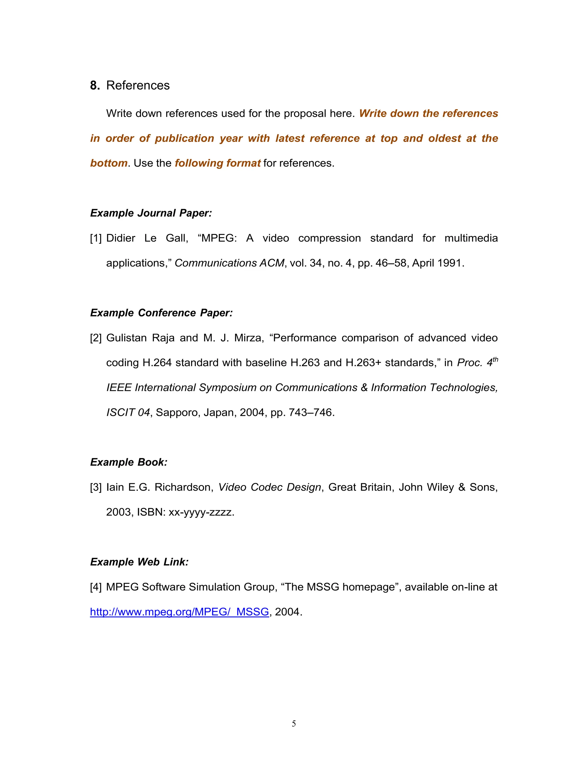 5
8. References
Write down references used for the proposal here. Write down the references
in order of publication year with latest reference at top and oldest at the
bottom. Use the following format for references.
Example Journal Paper:
[1] Didier Le Gall, “MPEG: A video compression standard for multimedia
applications,” Communications ACM, vol. 34, no. 4, pp. 46–58, April 1991.
Example Conference Paper:
[2] Gulistan Raja and M. J. Mirza, “Performance comparison of advanced video
coding H.264 standard with baseline H.263 and H.263+ standards,” in Proc. 4th
IEEE International Symposium on Communications & Information Technologies,
ISCIT 04, Sapporo, Japan, 2004, pp. 743–746.
Example Book:
[3] Iain E.G. Richardson, Video Codec Design, Great Britain, John Wiley & Sons,
2003, ISBN: xx-yyyy-zzzz.
Example Web Link:
[4] MPEG Software Simulation Group, “The MSSG homepage”, available on-line at
http://www.mpeg.org/MPEG/ MSSG, 2004.
 