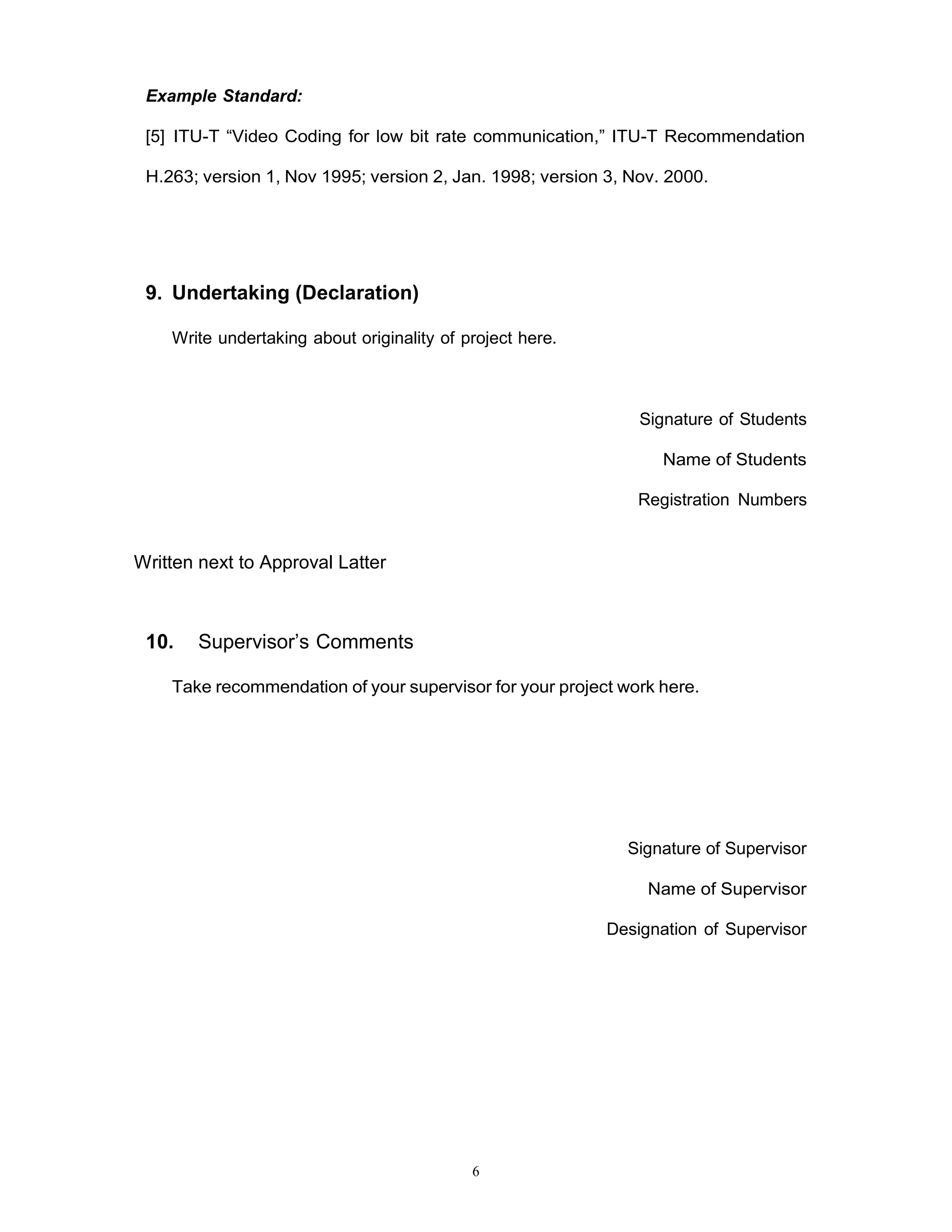 6
Example Standard:
[5] ITU-T “Video Coding for low bit rate communication,” ITU-T Recommendation
H.263; version 1, Nov 1995; version 2, Jan. 1998; version 3, Nov. 2000.
9. Undertaking (Declaration)
Write undertaking about originality of project here.
Signature of Students
Name of Students
Registration Numbers
Written next to Approval Latter
10. Supervisor’s Comments
Take recommendation of your supervisor for your project work here.
Signature of Supervisor
Name of Supervisor
Designation of Supervisor
 