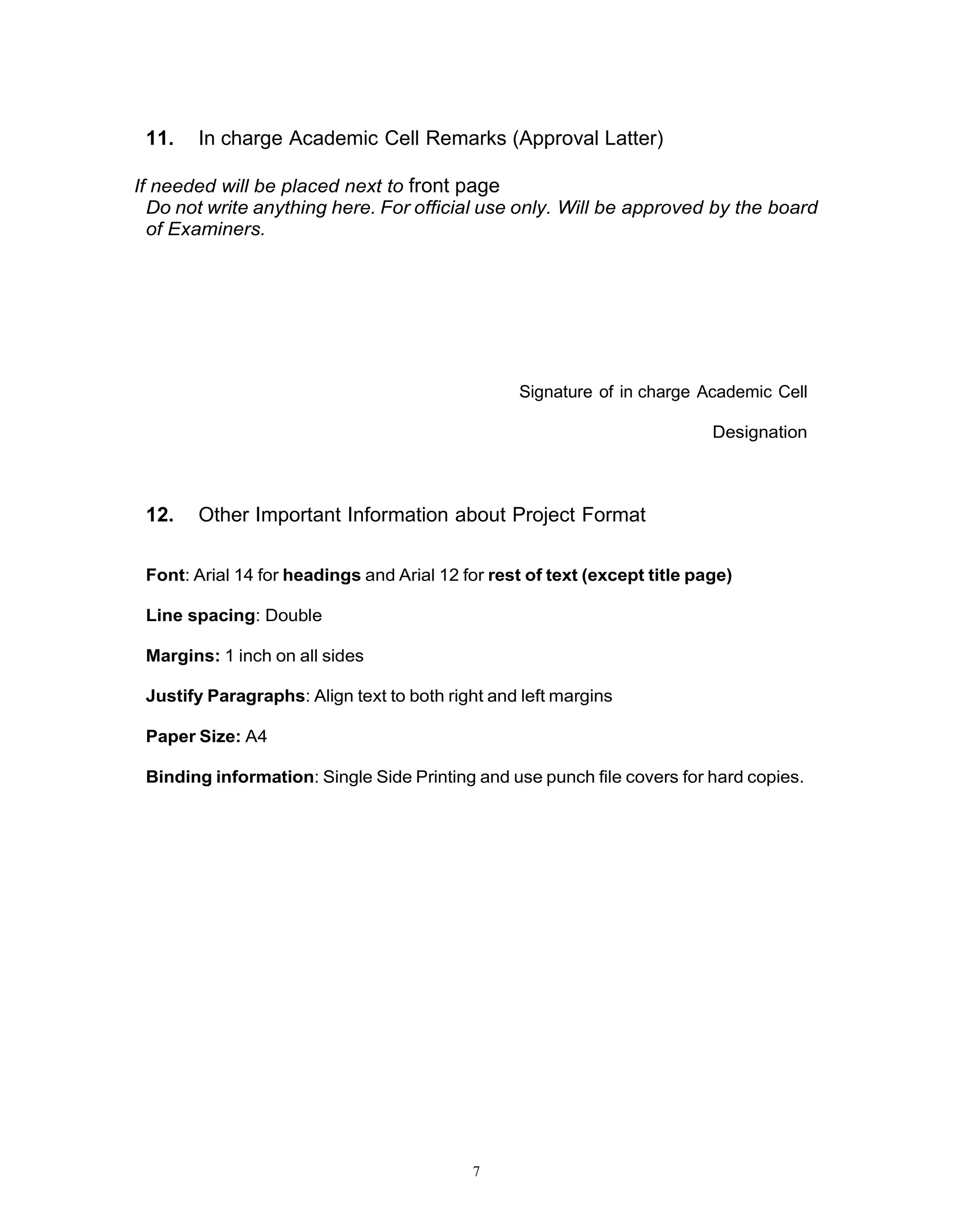 7
11. In charge Academic Cell Remarks (Approval Latter)
If needed will be placed next to front page
Do not write anything here. For official use only. Will be approved by the board
of Examiners.
Signature of in charge Academic Cell
Designation
12. Other Important Information about Project Format
Font: Arial 14 for headings and Arial 12 for rest of text (except title page)
Line spacing: Double
Margins: 1 inch on all sides
Justify Paragraphs: Align text to both right and left margins
Paper Size: A4
Binding information: Single Side Printing and use punch file covers for hard copies.
 