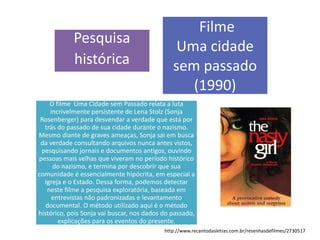 Pesquisa
histórica
Filme
Uma cidade
sem passado
(1990)
O filme Uma Cidade sem Passado relata a luta
incrivelmente persistente de Lena Stolz (Sonja
Rosenberger) para desvendar a verdade que está por
trás do passado de sua cidade durante o nazismo.
Mesmo diante de graves ameaças, Sonja sai em busca
da verdade consultando arquivos nunca antes vistos,
pesquisando jornais e documentos antigos, ouvindo
pessoas mais velhas que viveram no período histórico
do nazismo, e termina por descobrir que sua
comunidade é essencialmente hipócrita, em especial a
Igreja e o Estado. Dessa forma, podemos detectar
neste filme a pesquisa exploratória, baseada em
entrevistas não padronizadas e levantamento
documental. O método utilizado aqui é o método
histórico, pois Sonja vai buscar, nos dados do passado,
explicações para os eventos do presente.
http://www.recantodasletras.com.br/resenhasdefilmes/2730517
 