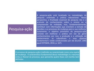 Pesquisa-ação
A pesquisa-ação está localizada na metodologia da
pesquisa orientada à prática educacional. Nessa
perspectiva, a finalidade essencial da pesquisa não é o
acúmulo de conhecimento sobre o ensino ou a
compreensão da realidade, mas, fundamentalmente,
contribuir com informações que orientem a tomada de
decisões e os processos de mudança para a sua melhoria.
Justamente, o objetivo prioritário da pesquisa-ação
consiste em melhorar a prática em vez de gerar
conhecimentos; por isso, a produção e a utilização do
conhecimento se subordinam a esse objetivo
fundamental e estão condicionadas por ele (ELLIOT, 1993
apud ESTEBAN, 2010, p. 167).
O processo de pesquisa-ação é definido ou caracterizado como uma espiral
de mudança. A característica fundamental dessa metodologia é a natureza
cíclica e flexível do processo, que apresenta quatro fases com tarefas bem
definidas.
 