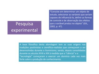 Pesquisa
experimental
“Consiste em determinar um objeto de
estudo, selecionar as variáveis que seriam
capazes de influenciá-lo, definir as formas
de controle e de observação dos efeitos
que a variável produz no objeto” (GIL,
2002, p. 47).
.
A base filosófica desta abordagem tem as suas origens nas
tradições positivistas e científico-realistas que começaram a ser
desenvolvidas durante o Iluminismo, sendo, depois consolidadas
durante os séculos XVIII e XIX à medida que a “ciência” e a
“tecnologia” começaram a exercer um domínio cada vez mais
forte sobre a produção de conhecimento.
 