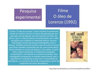 Pesquisa
experimental
Filme
O óleo de
Lorenzo (1992)
O filme “O óleo de Lorenzo” conta a história incrivelmente
sofrida do menino Lorenzo e a busca desesperada de seus
pais pela cura da doença rara que acomete seu filho. No
filme, o pai e a mãe de Lorenzo, inconformados com a falta
de opções que a Medicina tradicional oferece, buscam
informações através de pesquisa bibliográfica sobre a
doença. Também procuram escutar casos de outras crianças
que foram também acometidos por ela, procurando dessa
forma entender as causas da doença e suas razões. A partir
disso, tentam interpretar os fenômenos estudados,
manipulando e controlando as variáveis envolvidas. Esta
investigação corresponde ao método experimental, pois a
experiência é montada de acordo com a necessidade da
descoberta, e as variáveis vão sendo manipuladas a partir do
surgimento de novas descobertas.
http://www.recantodasletras.com.br/resenhasdefilmes/2730517
 